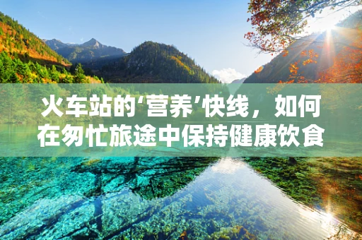 火车站的‘营养’快线，如何在匆忙旅途中保持健康饮食？