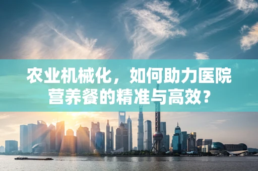 农业机械化，如何助力医院营养餐的精准与高效？