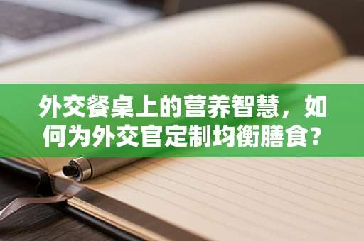 外交餐桌上的营养智慧，如何为外交官定制均衡膳食？