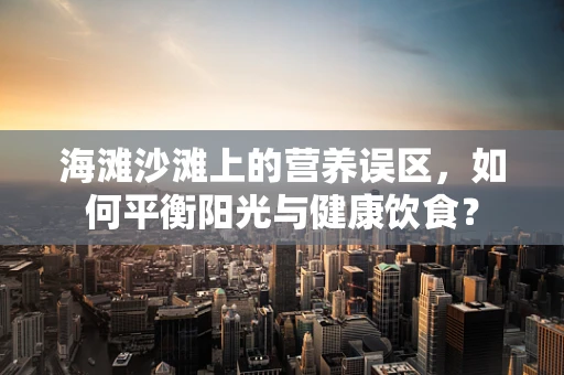 海滩沙滩上的营养误区，如何平衡阳光与健康饮食？