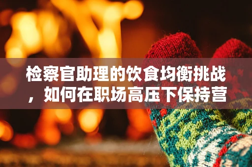 检察官助理的饮食均衡挑战，如何在职场高压下保持营养？