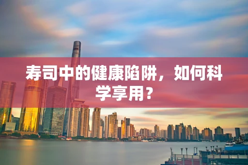 寿司中的健康陷阱，如何科学享用？
