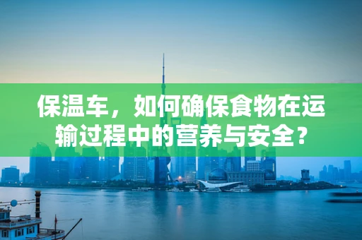 保温车，如何确保食物在运输过程中的营养与安全？