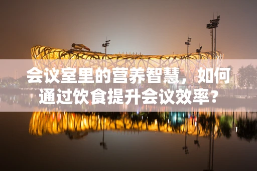 会议室里的营养智慧，如何通过饮食提升会议效率？