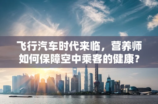 飞行汽车时代来临，营养师如何保障空中乘客的健康？