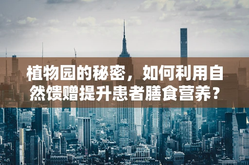 植物园的秘密，如何利用自然馈赠提升患者膳食营养？