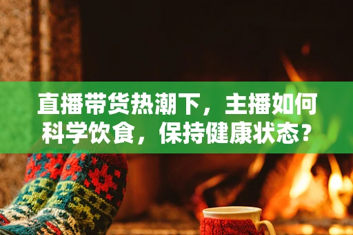 直播带货热潮下，主播如何科学饮食，保持健康状态？
