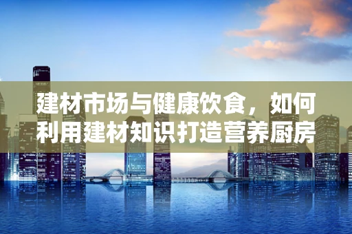 建材市场与健康饮食，如何利用建材知识打造营养厨房？
