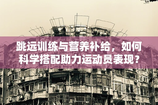 跳远训练与营养补给，如何科学搭配助力运动员表现？