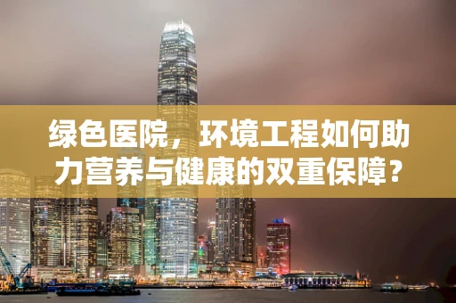 绿色医院，环境工程如何助力营养与健康的双重保障？