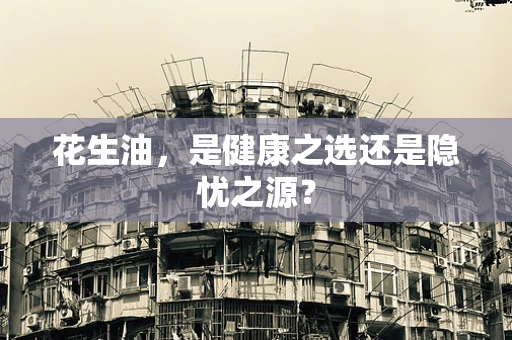 花生油，是健康之选还是隐忧之源？