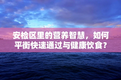 安检区里的营养智慧，如何平衡快速通过与健康饮食？