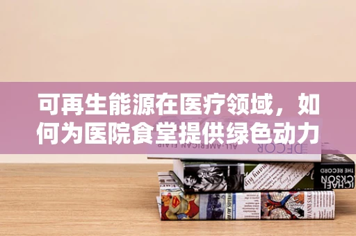 可再生能源在医疗领域，如何为医院食堂提供绿色动力？
