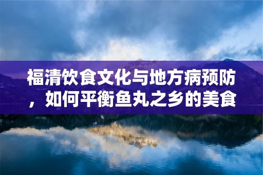福清饮食文化与地方病预防，如何平衡鱼丸之乡的美食与健康？