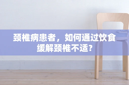 颈椎病患者，如何通过饮食缓解颈椎不适？