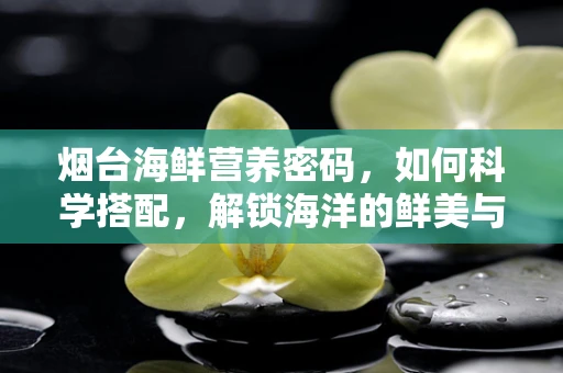 烟台海鲜营养密码，如何科学搭配，解锁海洋的鲜美与健康？