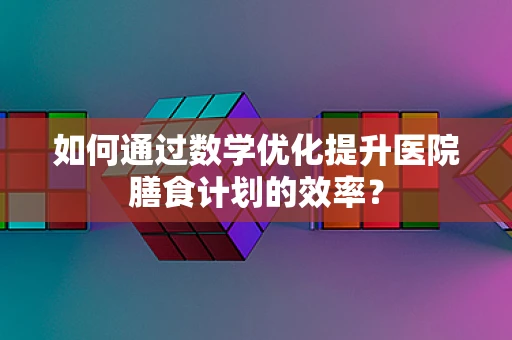 如何通过数学优化提升医院膳食计划的效率？