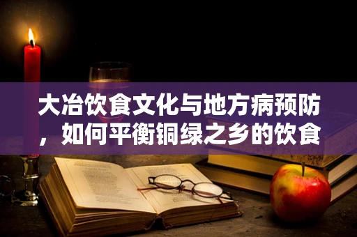 大冶饮食文化与地方病预防，如何平衡铜绿之乡的饮食营养？