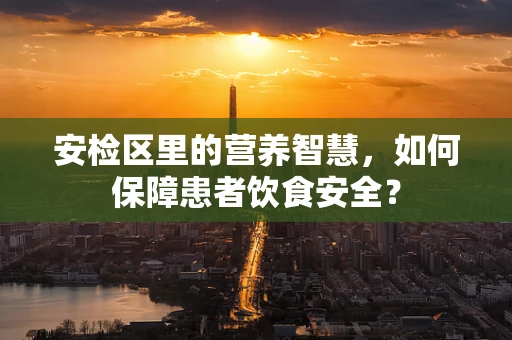 安检区里的营养智慧，如何保障患者饮食安全？