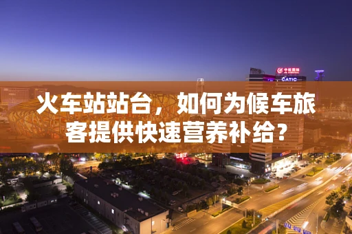火车站站台，如何为候车旅客提供快速营养补给？