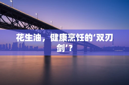 花生油，健康烹饪的‘双刃剑’？