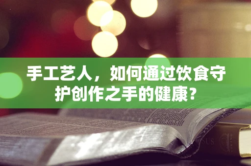 手工艺人，如何通过饮食守护创作之手的健康？