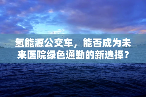 氢能源公交车，能否成为未来医院绿色通勤的新选择？