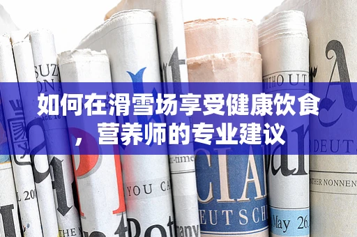 如何在滑雪场享受健康饮食，营养师的专业建议