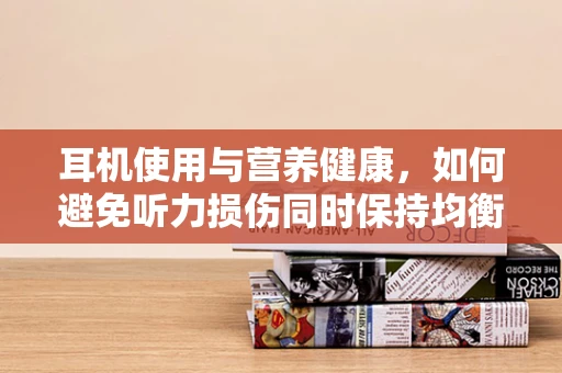 耳机使用与营养健康，如何避免听力损伤同时保持均衡饮食？