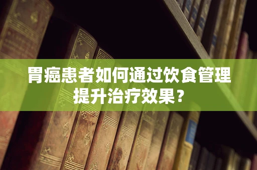 胃癌患者如何通过饮食管理提升治疗效果？