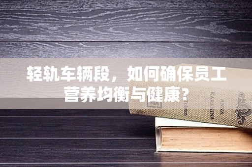 轻轨车辆段，如何确保员工营养均衡与健康？