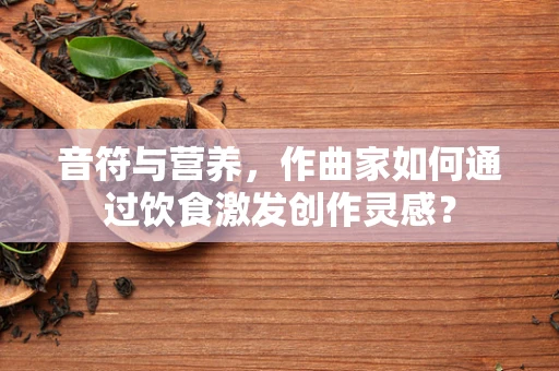 音符与营养，作曲家如何通过饮食激发创作灵感？