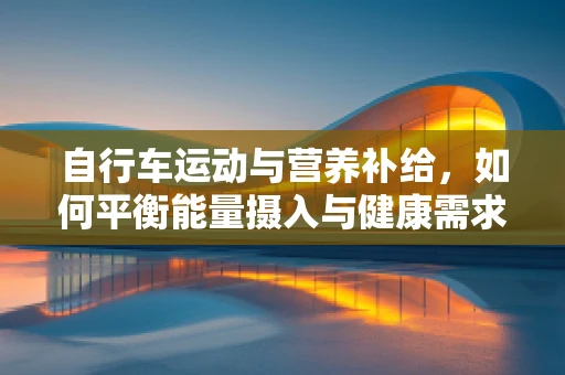 自行车运动与营养补给，如何平衡能量摄入与健康需求？