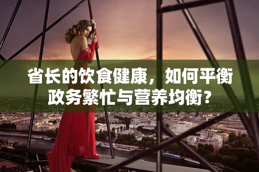 省长的饮食健康，如何平衡政务繁忙与营养均衡？