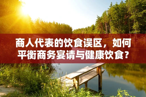 商人代表的饮食误区，如何平衡商务宴请与健康饮食？