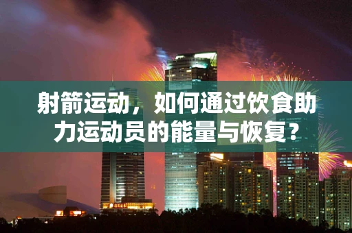 射箭运动，如何通过饮食助力运动员的能量与恢复？