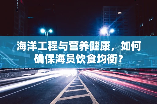 海洋工程与营养健康，如何确保海员饮食均衡？