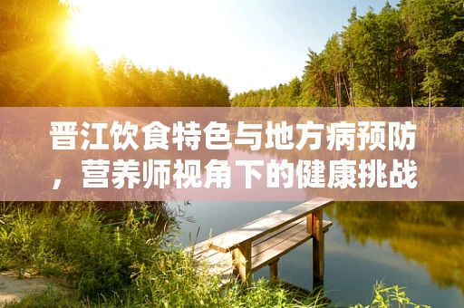 晋江饮食特色与地方病预防，营养师视角下的健康挑战