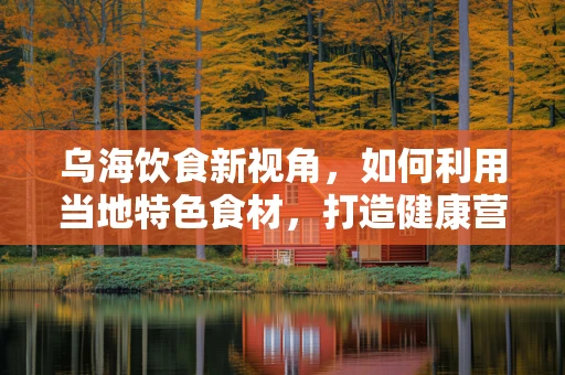 乌海饮食新视角，如何利用当地特色食材，打造健康营养的饮食方案？