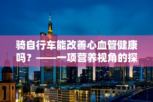 骑自行车能改善心血管健康吗？——一项营养视角的探讨