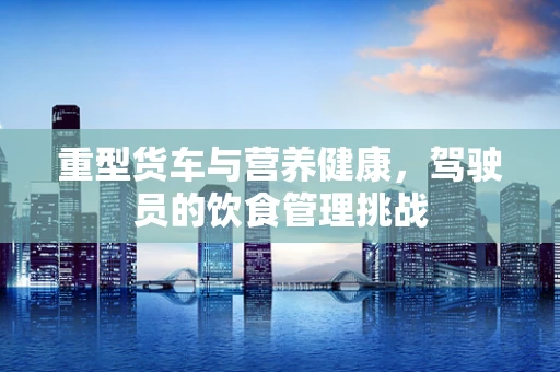 重型货车与营养健康，驾驶员的饮食管理挑战