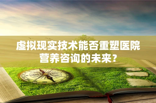 虚拟现实技术能否重塑医院营养咨询的未来？