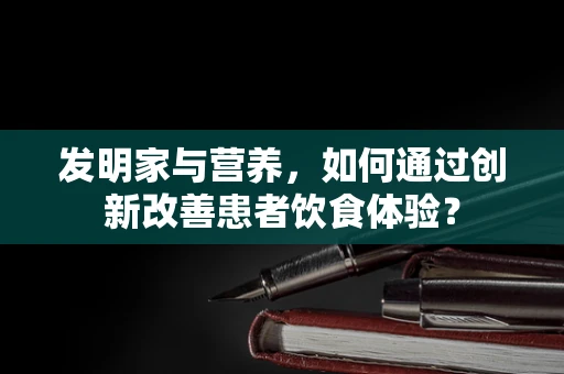 发明家与营养，如何通过创新改善患者饮食体验？