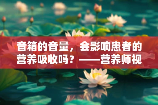 音箱的音量，会影响患者的营养吸收吗？——营养师视角下的声音与健康
