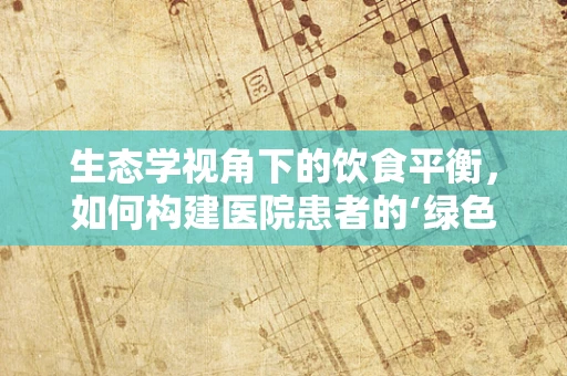 生态学视角下的饮食平衡，如何构建医院患者的‘绿色’营养方案？