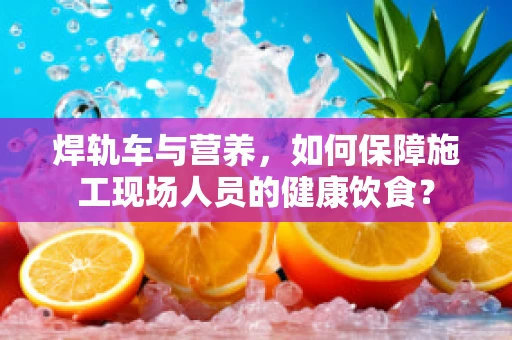 焊轨车与营养，如何保障施工现场人员的健康饮食？