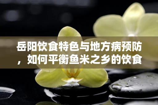 岳阳饮食特色与地方病预防，如何平衡鱼米之乡的饮食营养？
