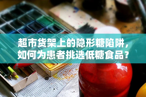 超市货架上的隐形糖陷阱，如何为患者挑选低糖食品？
