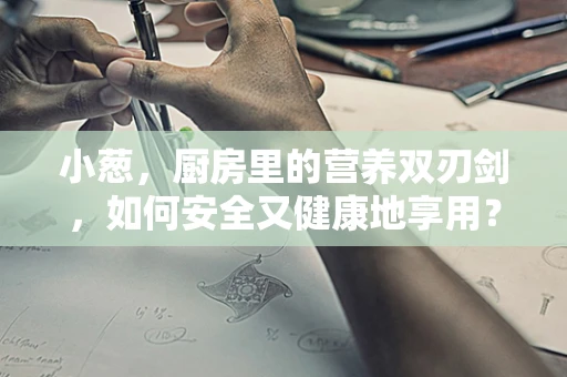 小葱，厨房里的营养双刃剑，如何安全又健康地享用？