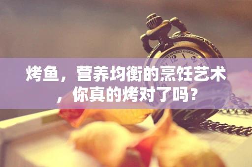 烤鱼，营养均衡的烹饪艺术，你真的烤对了吗？